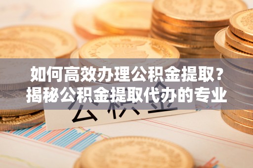 穆棱如何高效办理公积金提取？揭秘公积金提取代办的专业服务