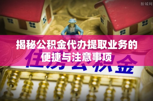 穆棱揭秘公积金代办提取业务的便捷与注意事项