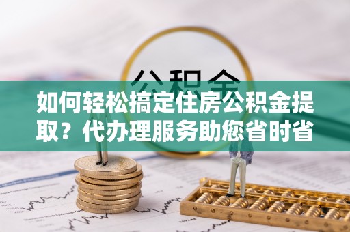 穆棱如何轻松搞定住房公积金提取？代办理服务助您省时省力