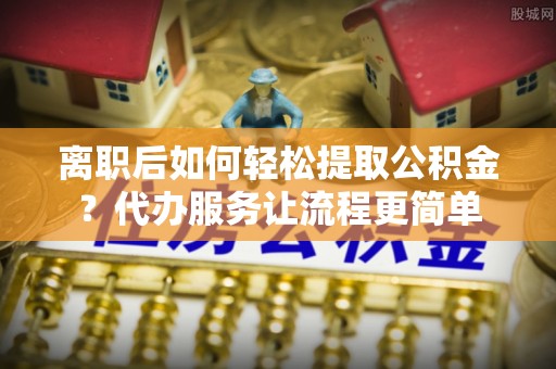穆棱离职后如何轻松提取公积金？代办服务让流程更简单