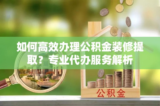 穆棱如何高效办理公积金装修提取？专业代办服务解析