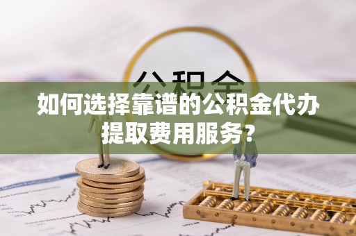 穆棱如何选择靠谱的公积金代办提取费用服务？