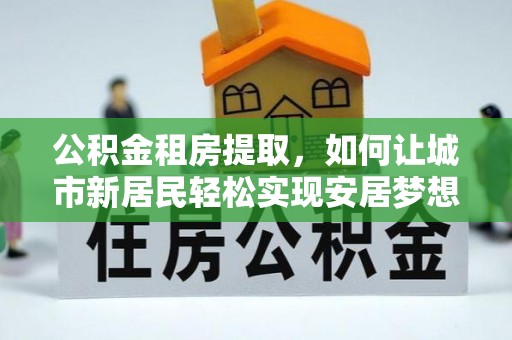 穆棱公积金租房提取，如何让城市新居民轻松实现安居梦想