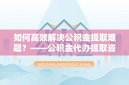 穆棱如何高效解决公积金提取难题？——公积金代办提取咨询服务全解析