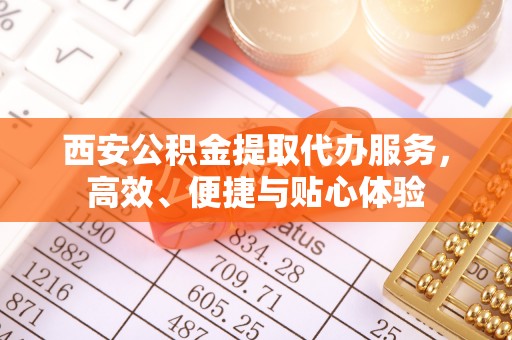 穆棱西安公积金提取代办服务，高效、便捷与贴心体验