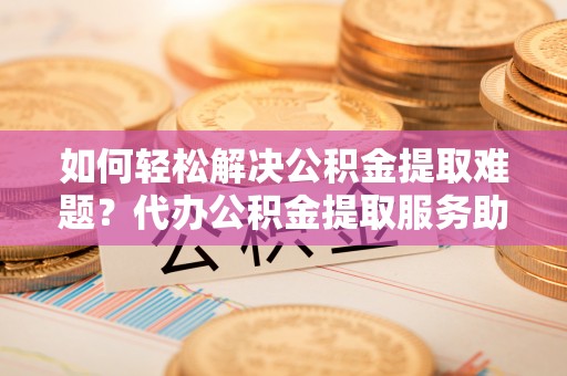 穆棱如何轻松解决公积金提取难题？代办公积金提取服务助您一臂之力