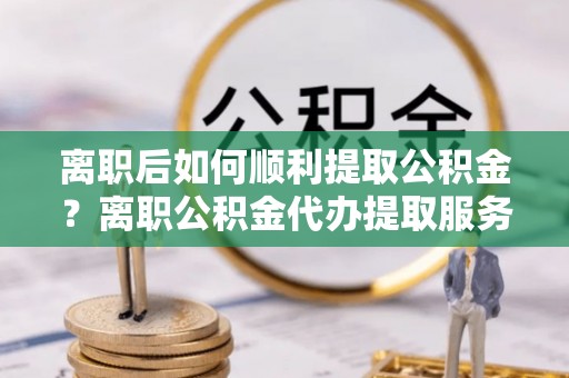 穆棱离职后如何顺利提取公积金？离职公积金代办提取服务助力无忧办理