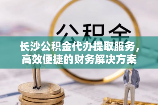 穆棱长沙公积金代办提取服务，高效便捷的财务解决方案