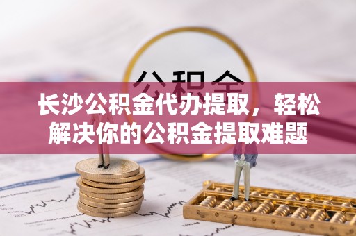 穆棱长沙公积金代办提取，轻松解决你的公积金提取难题