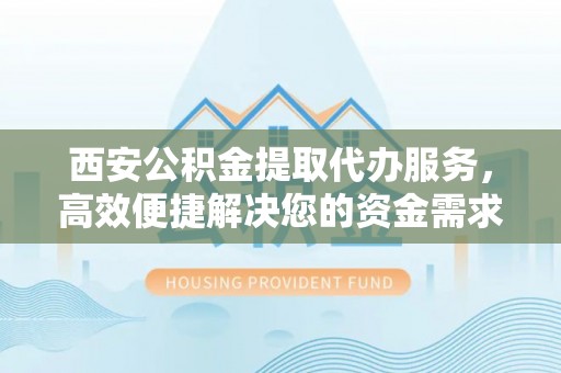 穆棱西安公积金提取代办服务，高效便捷解决您的资金需求