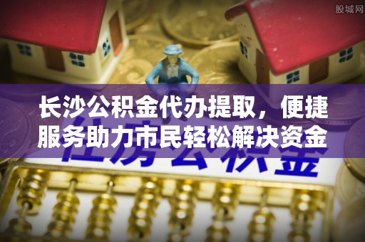 穆棱长沙公积金代办提取，便捷服务助力市民轻松解决资金需求