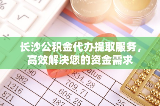 穆棱长沙公积金代办提取服务，高效解决您的资金需求