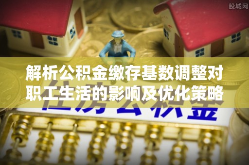 穆棱解析公积金缴存基数调整对职工生活的影响及优化策略