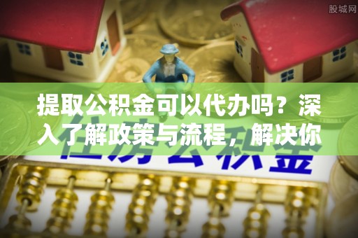 穆棱提取公积金可以代办吗？深入了解政策与流程，解决你的疑问
