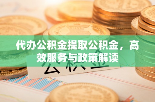 穆棱代办公积金提取公积金，高效服务与政策解读