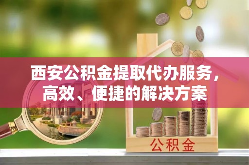 穆棱西安公积金提取代办服务，高效、便捷的解决方案