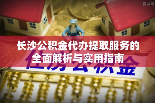 穆棱长沙公积金代办提取服务的全面解析与实用指南