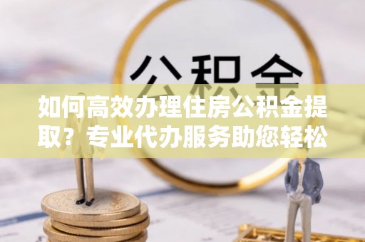 穆棱如何高效办理住房公积金提取？专业代办服务助您轻松解决难题