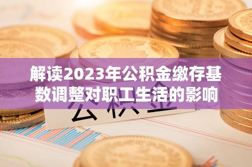 穆棱解读2023年公积金缴存基数调整对职工生活的影响