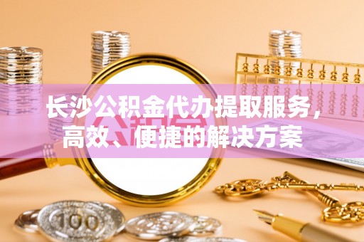 穆棱长沙公积金代办提取服务，高效、便捷的解决方案