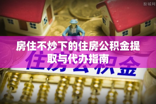 穆棱房住不炒下的住房公积金提取与代办指南