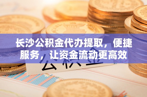 穆棱长沙公积金代办提取，便捷服务，让资金流动更高效