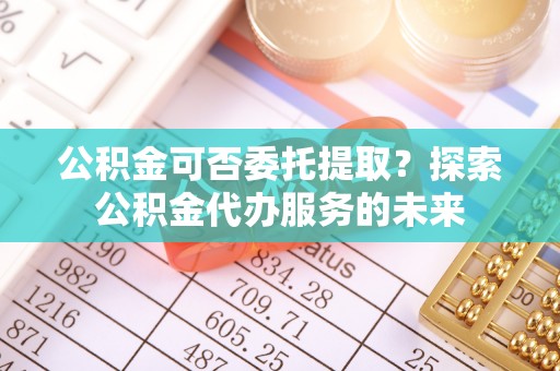 穆棱公积金可否委托提取？探索公积金代办服务的未来