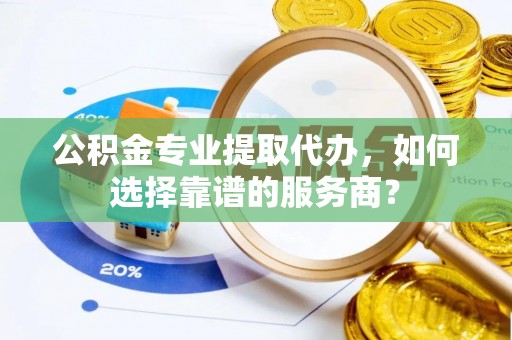 穆棱公积金专业提取代办，如何选择靠谱的服务商？