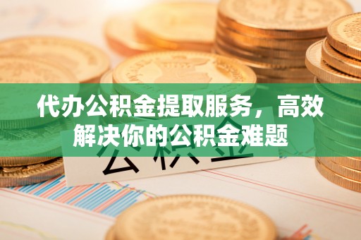 穆棱代办公积金提取服务，高效解决你的公积金难题