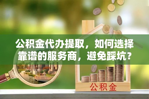 穆棱公积金代办提取，如何选择靠谱的服务商，避免踩坑？